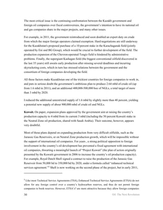 The most critical issue is the continuing confrontation between the Kazakh government and
foreign oil companies over fiscal controversies, the government’s intention to have its national oil
and gas companies share in the major projects, and many other issues.

For example, in 2011, the government reintroduced and soon doubled an export duty on crude
from which the major foreign operators claimed exemption. Hard negotiations are still underway
for the Kazakhstan's proposed purchase of a 10 percent stake in the Karachaganak field (jointly
operated by Eni and BG Group), which would be crucial to further development of the field. The
production expansion of the Chevron-operated Tengiz field is hindered by administrative
problems. Finally, the supergiant Kashagan field (the biggest conventional oilfield discovered in
the last 35 years) still awaits early production after missing several deadlines and incurring
skyrocketing costs, which in turn has stressed relations between the government and the
consortium of foreign companies developing the field.

All these factors make Kazakhstan one of the trickiest countries for foreign companies to work in,
and puts in serious doubt the government’s ambitious plan to produce 2.64 mbd of crude oil (up
from 1.6 mbd in 2011), and an additional 400,000-500,000 boe of NGLs, a total target of more
than 3 mbd by 2020.

I reduced the additional unrestricted supply of 1.6 mbd by slightly more than 40 percent, yielding
a potential new supply of about 900,000 mbd of crude oil and NGLs.

Kuwait. On paper, expansion plans approved by the government aim at raising the country’s
production capacity to 4 mbd from its current 3 mbd (including the 50 percent Kuwaiti stake in
the Neutral Zone oil production, shared with Saudi Arabia). Their outcome, however, appears
very doubtful.

Most of those plans depend on expanding production from very difficult oilfields, such as the
Jurassic Gas Reservoirs, or on Neutral Zone production growth, which will be impossible without
the support of international oil companies. For years , a strong political opposition to foreign
involvement in the country’s oil development has prevented a fixed agreement with international
oil companies, thwarting a meaningful launch of “Project Kuwait” (the plan of action originally
presented by the Kuwaiti government in 2006 to increase the country’s oil production capacity).
For example, Royal Dutch Shell signed a contract to raise the production of the Jurassic Gas
Reservoir from 50,000 bd to 350,000 bd by 2020, under a formula called “enhanced technical
services agreement.”§ Shell is now working on the second phase of the project, but in early 2011,


§
    Like most Technical Service Agreements (TSA), Enhanced Technical Service Agreements (ETSA) do not
allow for any foreign control over a country’s hydrocarbon reserves, and thus do not permit foreign
companies to book reserves. However, ETSA’s? are more attractive because they allow foreign companies

30                                                                            Oil: The Next Revolution
 