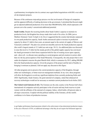 a parliamentary investigation into its contract once again halted negotiations with IOCs over other
oil development projects.

Because of the continuous stop-and-go process over the involvement of foreign oil companies
and the apparent difficulty of making decisions in the government, I calculated that Kuwait might
get an adjusted additional production of no more than 400,000 bd by 2020, which represents a 60
percent cut to the country’s unrestricted additional potential.

Saudi Arabia. Despite the recurring doubts about Saudi Arabia’s capacity to maintain its
production levels, the Kingdom has always made short work of its critics. In 2006, just as
Matthew Simmons’ book Twilight in the Desert suggested that the country had already surpassed
its own peak production capacity, Saudi Arabia announced a plan to increase its production
capacity by about 2.5 mbd in four years, an amount equal to the current oil supply of Mexico and
Venezuela combined?. The plan was carried out smoothly and now the Saudi production capacity
(the world’s largest) stands at 12.3 mbd (see note at pp. 10-11). An additional plan was discussed
to raise this level to 15 mbd, but the steady growth of the global supply capacity has convinced
the Saudi government to limit future expansion both for fear of creating excess spare capacity,
and—above all—to allocate more spending on social programs and job creation in sectors other
than oil, the key preoccupation of the Saudi Monarchy. Consequently, the only project that is now
under development concerns the giant Manifa field, which is commence by 2015, adding 900,000
bd to the Saudi production capacity. Given the progress of the project and the lack of hurdles in
bringing it onstream as planned, I did not apply any discount to this figure.

All other programs aim to preserve the current production capacity of the Kingdom, through
either new technologies, or better reservoir management methods. In my view, these programs
will allow the Kingdom to avoid any significant depletion from currently producing fields until
2020. Significantly, Saudi Aramco, the giant national oil company, stated that enhanced oil
recovery technologies would not be necessary to maintain current production levels before 2025.

The United Arab Emirates (UAE). The Emirates are the only country in the Persian Gulf where
international oil companies actively participate in the oil sector and may book reserves in joint
venture with the affiliates of the national oil company Adnoc, which holds a 60 percent stake in
all major concessions. Coupled with the political stability of the Emirates, all this instills
confidence in its future oil production increase.




to get higher performance-based payments related to the achievement of pre-determined production targets.
In the case of Kuwait’s ETSA, an additional advantage is that they do not require the Parliament approval.



Oil: The Next Revolution                                                                                31
 