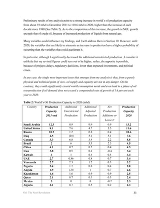 Preliminary results of my analysis point to a strong increase in world’s oil production capacity
from about 93 mbd in December 2011 to 110.6 mbd in 2020, higher than the increase of each
decade since 1980 (See Table 2). As to the composition of this increase, the growth in NGL growth
exceeds that of crude oil, because of increased production of liquids from natural gas.

Many variables could influence my findings, and I will address them in Section 10. However, until
2020, the variables that are likely to attenuate an increase in production have a higher probability of
occurring than the variables that could accelerate it.

In particular, although I significantly decreased the additional unrestricted production , I consider it
unlikely that my revised figures could turn out to be higher; rather, the opposite is possible,
because of projects delays, regulatory decisions, lower than expected investments, and political
crises.

In any case, the single most important issue that emerges from my analysis is that, from a purely
physical and technical point of view, oil supply and capacity are not in any danger. On the
contrary, they could significantly exceed world consumption needs and even lead to a phase of oil
overproduction if oil demand does not exceed a compounded rate of growth of 1.6 percent each
year to 2020.

Table 2: World’s Oil Production Capacity to 2020 (mbd)
   Country         Production        Additional       Additional           Net           Production
                    Capacity        Unrestricted       Adjusted        Production         Capacity
                    2011-end        Production        Production       Additions or         2020
                                                                          Losses∗
Saudi Arabia           12.3             0.9                0.9               0.9             13.2
United States          8.1              7.6                4.7               3.5             11.6
Russia                 10.2             1.2                0.8               0.4             10.6
Iraq                   2.5              10.4               5.1               5.1             7.6
Canada                 3.3              6.8                3.4               2.2             5.5
Brazil                  2                6                 3.3               2.5             4.5
China                  4.1              0.7                0.5               0.4             4.5
Iran                   3.8              0.5                0.2              -0.4             3.4
Kuwait                  3                1                 0.4               0.4             3.4
UAE                    2.7              0.86               0.8               0.7             3.4
Venezuela              2.7              2.3                1.2               0.5             3.2
Nigeria                2.4              1.7                0.8               0.4             2.8
Angola                 1.9              1.38                1                0.7             2.6
Kazakhstan             1.6              1.6                0.9               0.9             2.5
Qatar                  2.1              0.7                0.5               0.3             2.4
Mexico                  3                0                  0               -0.7             2.3
Algeria                2.1              0.7                0.5               0.2             2.3

Oil: The Next Revolution                                                                            33
 