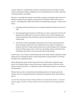 countries. Moreover, a significant part of Chinese oil demand in the last few months was likely
aimed at increasing oil strategic stockpiling in case of an international oil crisis (Iran), rather than
at satisfying effective consumption.

Of course, it is possible that sometime in this decade a resurgence of demand could occur, but it is
difficult to imagine that the combined average growth of oil demand to 2020 could exceed 1.6
percent – a percentage that would be above the last two decade-long average gain – because of five
factors:

    •   Technology and energy efficiency have consistently reduced the oil input for each unit of
        GDP.

    •   Each prolonged period of expensive oil (like the one we have experienced so far since the
        beginning of the 2000s) led to an increase in efficiency (due to specific legislation and
        improved technology), that will reduce the specific consumption of oil for each dollar of
        wealth created.

    •   The statistics of future demographic trends always seem to feature sustained growth. In
        reality, developed countries have fewer children and a lower specific consumption of
        energy for each unit of wealth created, because they can take advantage of new technology
        and more efficient energy systems. In their turn, developing countries could utilize those
        technologies and systems to lower the growth of their energy demand.

In other words, we are living in a transformational age where energy efficiency legislation, climate
change policies, technological advance, and the dissemination of energy alternatives will reduce
the impact of oil in global economies.

Partly reflecting these trends, the IEA long-term forecasts to 2030 entail a combined average
growth of oil demand of about 1 percent, split between a higher increase by 2020 and a slower
measure of growth from 2021 on. I simply tend to believe that demand will grow at a slower pace
in this decade too.

Whatever the case, there is a hiatus between the global perception of oil demand growth, the
alarming vision of an insatiable demand for oil promoted by mainstream media, and its effective
growth.

As to the latter, this paper indicates that the problems are not beneath the surface, as “peak-oil”
theorists suggest, but above it, being critically connected to political decisions and geopolitical
risks.




Oil: The Next Revolution                                                                              35
 