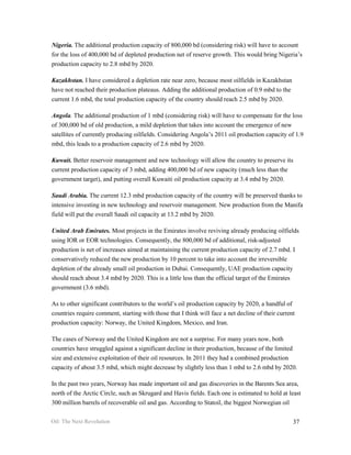 Nigeria. The additional production capacity of 800,000 bd (considering risk) will have to account
for the loss of 400,000 bd of depleted production net of reserve growth. This would bring Nigeria’s
production capacity to 2.8 mbd by 2020.

Kazakhstan. I have considered a depletion rate near zero, because most oilfields in Kazakhstan
have not reached their production plateaus. Adding the additional production of 0.9 mbd to the
current 1.6 mbd, the total production capacity of the country should reach 2.5 mbd by 2020.

Angola. The additional production of 1 mbd (considering risk) will have to compensate for the loss
of 300,000 bd of old production, a mild depletion that takes into account the emergence of new
satellites of currently producing oilfields. Considering Angola’s 2011 oil production capacity of 1.9
mbd, this leads to a production capacity of 2.6 mbd by 2020.

Kuwait. Better reservoir management and new technology will allow the country to preserve its
current production capacity of 3 mbd, adding 400,000 bd of new capacity (much less than the
government target), and putting overall Kuwaiti oil production capacity at 3.4 mbd by 2020.

Saudi Arabia. The current 12.3 mbd production capacity of the country will be preserved thanks to
intensive investing in new technology and reservoir management. New production from the Manifa
field will put the overall Saudi oil capacity at 13.2 mbd by 2020.

United Arab Emirates. Most projects in the Emirates involve reviving already producing oilfields
using IOR or EOR technologies. Consequently, the 800,000 bd of additional, risk-adjusted
production is net of increases aimed at maintaining the current production capacity of 2.7 mbd. I
conservatively reduced the new production by 10 percent to take into account the irreversible
depletion of the already small oil production in Dubai. Consequently, UAE production capacity
should reach about 3.4 mbd by 2020. This is a little less than the official target of the Emirates
government (3.6 mbd).

As to other significant contributors to the world’s oil production capacity by 2020, a handful of
countries require comment, starting with those that I think will face a net decline of their current
production capacity: Norway, the United Kingdom, Mexico, and Iran.

The cases of Norway and the United Kingdom are not a surprise. For many years now, both
countries have struggled against a significant decline in their production, because of the limited
size and extensive exploitation of their oil resources. In 2011 they had a combined production
capacity of about 3.5 mbd, which might decrease by slightly less than 1 mbd to 2.6 mbd by 2020.

In the past two years, Norway has made important oil and gas discoveries in the Barents Sea area,
north of the Arctic Circle, such as Skrugard and Havis fields. Each one is estimated to hold at least
300 million barrels of recoverable oil and gas. According to Statoil, the biggest Norwegian oil

Oil: The Next Revolution                                                                           37
 