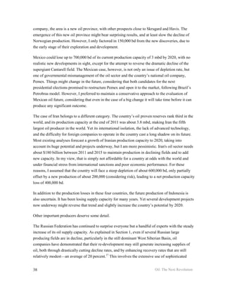 company, the area is a new oil province, with other prospects close to Skrugard and Havis. The
emergence of this new oil province might bear surprising results, and at least slow the decline of
Norwegian production. However, I only factored in 150,000 bd from the new discoveries, due to
the early stage of their exploration and development.

Mexico could lose up to 700,000 bd of its current production capacity of 3 mbd by 2020, with no
realistic new developments in sight, except for the attempt to reverse the dramatic decline of the
supergiant Cantarell field. The Mexican case, however, is not only an issue of depletion rate, but
one of governmental mismanagement of the oil sector and the country’s national oil company,
Pemex. Things might change in the future, considering that both candidates for the next
presidential elections promised to restructure Pemex and open it to the market, following Brazil’s
Petrobras model. However, I preferred to maintain a conservative approach to the evaluation of
Mexican oil future, considering that even in the case of a big change it will take time before it can
produce any significant outcome.

The case of Iran belongs to a different category. The country’s oil proven reserves rank third in the
world, and its production capacity at the end of 2011 was about 3.8 mbd, making Iran the fifth
largest oil producer in the world. Yet its international isolation, the lack of advanced technology,
and the difficulty for foreign companies to operate in the country cast a long shadow on its future.
Most existing analyses forecast a growth of Iranian production capacity to 2020, taking into
account its huge potential and projects underway, but I am more pessimistic. Iran's oil sector needs
about $180 billion between 2011 and 2015 to maintain production in declining fields and to add
new capacity. In my view, that is simply not affordable for a country at odds with the world and
under financial stress from international sanctions and poor economic performance. For these
reasons, I assumed that the country will face a steep depletion of about 600,000 bd, only partially
offset by a new production of about 200,000 (considering risk), leading to a net production capacity
loss of 400,000 bd.

In addition to the production losses in these four countries, the future production of Indonesia is
also uncertain. It has been losing supply capacity for many years. Yet several development projects
now underway might reverse that trend and slightly increase the country’s potential by 2020.

Other important producers deserve some detail.

The Russian Federation has continued to surprise everyone but a handful of experts with the steady
increase of its oil supply capacity. As explained in Section 1, even if several Russian large
producing fields are in decline, particularly in the still dominant West Siberian Basin, oil
companies have demonstrated that their re-development may still generate increasing supplies of
oil, both through drastically cutting decline rates, and by enhancing recovery rates that are still
relatively modest—an average of 20 percent.17 This involves the extensive use of sophisticated


38                                                                           Oil: The Next Revolution
 