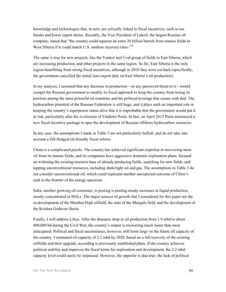 knowledge and technologies that, in turn, are critically linked to fiscal incentives, such as tax
breaks and lower export duties. Recently, the Vice President of Lukoil, the largest Russian oil
company, stated that “the country could squeeze an extra 30 billion barrels from mature fields in
West Siberia if it could match U.S. onshore recovery rates.”18

The same is true for new projects, like the Vankor and Uval group of fields in East Siberia, which
are increasing production, and other projects in the same region. So far, East Siberia is the only
region benefitting from strong fiscal incentives, although in 2010 they were cut back (specifically,
the government cancelled the initial zero export duty on East Siberia’s oil production).

In my analysis, I assumed that any decrease in production—or any perceived threat to it—would
compel the Russian government to modify its fiscal approach to keep the country from losing its
position among the most powerful oil countries and the political leverage that comes with that. The
hydrocarbon potential of the Russian Federation is still huge, and it plays such an important role in
keeping the country’s superpower status alive that it is improbable that the government would put it
at risk, particularly after the re-election of Vladimir Putin. In fact, on April 2012 Putin announced a
new fiscal incentive package to spur the development of Russian offshore hydrocarbon resources.

In any case, the assumptions I made in Table 3 are not particularly bullish, and do not take into
account a full-fledged oil-friendly fiscal reform.

China is a complicated puzzle. The country has achieved significant expertise in recovering more
oil from its mature fields, and its companies have aggressive domestic exploration plans, focused
on widening the existing resource base of already producing fields, searching for new fields, and
tapping unconventional resources, including shale/tight oil and gas. The assumptions in Table 3 do
not consider unconventional oil, which could represent another unexpected outcome of China’s
rush to the frontier of the energy spectrum.

India, another growing oil consumer, is posting is posting steady increases in liquid production,
mostly concentrated in NGLs. The major sources of growth that I considered for this paper are the
re-development of the Mumbai High oilfield, the start of the Mangala field, and the development of
the Krishna Godavari Basin.

Finally, I will address Libya. After the dramatic drop in oil production from 1.9 mbd to about
400,000 bd during the Civil War, the country’s output is recovering much faster than most
anticipated. Political and fiscal uncertainties, however, still loom large on the future oil capacity of
the country. I estimated oil capacity of 2.2 mbd by 2020, based on a full recovery of the existing
oilfields and their upgrade, according to previously established plans. If the country achieves
political stability and improves the fiscal terms for exploration and development, the 2.2 mbd
capacity level could easily be surpassed. However, the opposite is also true: the lack of political


Oil: The Next Revolution                                                                            39
 