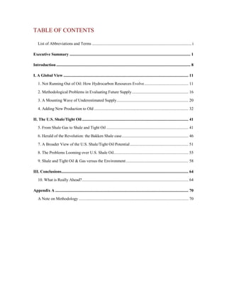 TABLE OF CONTENTS

    List of Abbreviations and Terms ................................................................................................. i

Executive Summary ...................................................................................................................... 1

Introduction ................................................................................................................................... 8

I. A Global View .......................................................................................................................... 11

    1. Not Running Out of Oil: How Hydrocarbon Resources Evolve ........................................... 11

    2. Methodological Problems in Evaluating Future Supply ....................................................... 16

    3. A Mounting Wave of Underestimated Supply ...................................................................... 20

    4. Adding New Production to Old ............................................................................................ 32

II. The U.S. Shale/Tight Oil ........................................................................................................ 41

    5. From Shale Gas to Shale and Tight Oil ................................................................................ 41

    6. Herald of the Revolution: the Bakken Shale case ................................................................. 46

    7. A Broader View of the U.S. Shale/Tight Oil Potential ......................................................... 51

    8. The Problems Looming over U.S. Shale Oil......................................................................... 55

    9. Shale and Tight Oil & Gas versus the Environment ............................................................. 58

III. Conclusions............................................................................................................................ 64

    10. What is Really Ahead? ........................................................................................................ 64

Appendix A .................................................................................................................................. 70

    A Note on Methodology ........................................................................................................... 70
 