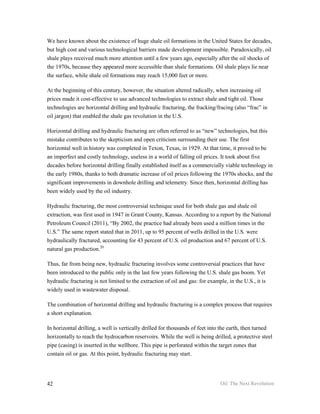 We have known about the existence of huge shale oil formations in the United States for decades,
but high cost and various technological barriers made development impossible. Paradoxically, oil
shale plays received much more attention until a few years ago, especially after the oil shocks of
the 1970s, because they appeared more accessible than shale formations. Oil shale plays lie near
the surface, while shale oil formations may reach 15,000 feet or more.

At the beginning of this century, however, the situation altered radically, when increasing oil
prices made it cost-effective to use advanced technologies to extract shale and tight oil. Those
technologies are horizontal drilling and hydraulic fracturing, the fracking/fracing (also “frac” in
oil jargon) that enabled the shale gas revolution in the U.S.

Horizontal drilling and hydraulic fracturing are often referred to as “new” technologies, but this
mistake contributes to the skepticism and open criticism surrounding their use. The first
horizontal well in history was completed in Texon, Texas, in 1929. At that time, it proved to be
an imperfect and costly technology, useless in a world of falling oil prices. It took about five
decades before horizontal drilling finally established itself as a commercially viable technology in
the early 1980s, thanks to both dramatic increase of oil prices following the 1970s shocks, and the
significant improvements in downhole drilling and telemetry. Since then, horizontal drilling has
been widely used by the oil industry.

Hydraulic fracturing, the most controversial technique used for both shale gas and shale oil
extraction, was first used in 1947 in Grant County, Kansas. According to a report by the National
Petroleum Council (2011), “By 2002, the practice had already been used a million times in the
U.S.” The same report stated that in 2011, up to 95 percent of wells drilled in the U.S. were
hydraulically fractured, accounting for 43 percent of U.S. oil production and 67 percent of U.S.
natural gas production.20

Thus, far from being new, hydraulic fracturing involves some controversial practices that have
been introduced to the public only in the last few years following the U.S. shale gas boom. Yet
hydraulic fracturing is not limited to the extraction of oil and gas: for example, in the U.S., it is
widely used in wastewater disposal.

The combination of horizontal drilling and hydraulic fracturing is a complex process that requires
a short explanation.

In horizontal drilling, a well is vertically drilled for thousands of feet into the earth, then turned
horizontally to reach the hydrocarbon reservoirs. While the well is being drilled, a protective steel
pipe (casing) is inserted in the wellbore. This pipe is perforated within the target zones that
contain oil or gas. At this point, hydraulic fracturing may start.




42                                                                              Oil: The Next Revolution
 