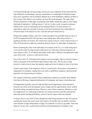 conventional producing well may produce oil for years once completed. On the other hand, the
huge differences in permeability, porosity, and thickness of a shale/tight oil formation require
many more exploration wells be drilled in different areas of the field before making it possible to
have an idea of the effective recoverability rate from the whole formation. The rapid output
increase and decline of shale/tight oil producing wells further complicates matters, which makes
shale/tight oil operations a “drilling-intensive” activity. In other words, it requires continuous
drilling of new wells for maintaining and increasing production. For these reasons, it is
impossible to make any reasonable evaluation of the future production from a shale/tight oil
formation based on the analysis of a few wells data and such limited activity.

Despite their complex features, most of U.S. shale and tight oil are profitable today at a price of
oil (WTI) ranging from $50 to $65 per barrel, thus making them sufficiently resilient to a
significant downturn of oil prices (for conservative reasons, however, I used a long-term price of
WTI of $70 per barrel to make my evaluations about the future U.S. shale/tight oil production).

Before examining the extent of the shale/tight oil revolution in the U.S., it is worth noting that it
is not only the result of a huge resource endowment, but it also stems from the uniqueness of
some features of the U.S. oil industry and market, which make it difficult to be replicated in other
areas of the world – at least in a short period of time.

First of all, in the U.S., individuals and companies may own property rights on mineral resources,
while in most parts of the world these rights belong to states only. This fact gives a huge
incentive to land owners to lease their property rights and to the oil industry to lease or buy them.

Another major feature of the uniqueness of the U.S. and Canada is the presence of thousands of
independent oil companies, ranging from very small to multibillion companies, that historically
played the role of pioneering new frontiers.

The strategies and business models of these independent companies are usually much different
from those of the large, integrated multinational oil companies, and require a short digression.

Oil independents typically search for high risk-high reward opportunities whose potential is
uncertain and whose initial development cannot comply with the rigid financial criteria used by
big oils for taking investment decisions. Moreover, most of these companies, oftentimes owned
by a single person or a small group of partners, are mostly focused on cash flows and growth,
rather than profits and high profitability, at least in the first stages of their development.

As long as they are successful in their undertakings while being cash-positive, they will succeed
in getting the money they need to grow their business. Eventually, they can decide to sell their
entire business to larger independents or bigger oil companies, as well as to go public. Their time-
frame for success, thus, is much shorter than that of big multinational oil companies: they

Oil: The Next Revolution                                                                           45
 