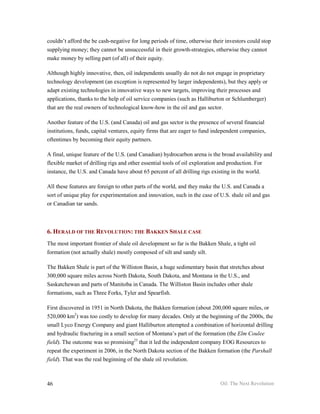 couldn’t afford the be cash-negative for long periods of time, otherwise their investors could stop
supplying money; they cannot be unsuccessful in their growth-strategies, otherwise they cannot
make money by selling part (of all) of their equity.

Although highly innovative, then, oil independents usually do not do not engage in proprietary
technology development (an exception is represented by larger independents), but they apply or
adapt existing technologies in innovative ways to new targets, improving their processes and
applications, thanks to the help of oil service companies (such as Halliburton or Schlumberger)
that are the real owners of technological know-how in the oil and gas sector.

Another feature of the U.S. (and Canada) oil and gas sector is the presence of several financial
institutions, funds, capital ventures, equity firms that are eager to fund independent companies,
oftentimes by becoming their equity partners.

A final, unique feature of the U.S. (and Canadian) hydrocarbon arena is the broad availability and
flexible market of drilling rigs and other essential tools of oil exploration and production. For
instance, the U.S. and Canada have about 65 percent of all drilling rigs existing in the world.

All these features are foreign to other parts of the world, and they make the U.S. and Canada a
sort of unique play for experimentation and innovation, such in the case of U.S. shale oil and gas
or Canadian tar sands.



6. HERALD OF THE REVOLUTION: THE BAKKEN SHALE CASE
The most important frontier of shale oil development so far is the Bakken Shale, a tight oil
formation (not actually shale) mostly composed of silt and sandy silt.

The Bakken Shale is part of the Williston Basin, a huge sedimentary basin that stretches about
300,000 square miles across North Dakota, South Dakota, and Montana in the U.S., and
Saskatchewan and parts of Manitoba in Canada. The Williston Basin includes other shale
formations, such as Three Forks, Tyler and Spearfish.

First discovered in 1951 in North Dakota, the Bakken formation (about 200,000 square miles, or
520,000 km2) was too costly to develop for many decades. Only at the beginning of the 2000s, the
small Lyco Energy Company and giant Halliburton attempted a combination of horizontal drilling
and hydraulic fracturing in a small section of Montana’s part of the formation (the Elm Coulee
field). The outcome was so promising23 that it led the independent company EOG Resources to
repeat the experiment in 2006, in the North Dakota section of the Bakken formation (the Parshall
field). That was the real beginning of the shale oil revolution.



46                                                                          Oil: The Next Revolution
 