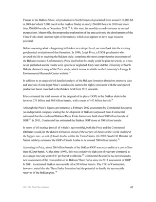Thanks to the Bakken Shale, oil production in North Dakota skyrocketed from around 110,000 bd
in 2006 (of which 7,600 boe/d in the Bakken Shale) to nearly 264,000 boe/d in 2010 and more
than 530,000 barrels in December 2011.24 At this time, its monthly record continues to exceed
expectations. Meanwhile, the progressive exploration of the area activated the development of the
Three Forks shale (another tight oil formation), which also appears to have huge resource
potential.

Before assessing what is happening in Bakken on a deeper level, we must look into the existing
geochemical evaluations of that formation. In 1999, Leigh Price, a USGS geochemist who
devoted his life to studying the Bakken shale, completed the most comprehensive assessment of
the Bakken resource. Unfortunately, Price died before his study could be peer-reviewed, so it was
never published and its results were ignored or neglected. Only later did the University of North
Dakota obtained a copy of the Price study, which is now available on the University’s Energy &
Environmental Research Center website.25

In addition to an unparalleled detailed analysis of the Bakken formation (based on extensive data
and analysis of core-logs) Price’s conclusions seem to be highly consistent with the unexpected
production boom recorded in the Bakken field from 2010 onwards.

Price estimated the total amount of the original oil in place (OOP) in the Bakken shale to be
between 271 billion and 503 billion barrels, with a mean of 413 billion barrels.26

Although the Price’s figures are immense, a February 2012 assessment by Continental Resources
(an independent company leading the development of Bakken) surpassed them Continental
estimated that the combined Bakken-Three Forks formations hold about 900 billion barrels of
OOP.27 In 2011, Continental has estimated the Bakken OOP alone at 500 billion barrels.

In terms of oil in place (not all of which is recoverable), both the Price and the Continental
estimates would put the Bakken formation ahead of the largest oil basins in the world, making it
the biggest one—a sort of Saudi Arabia within the United States. (In 2005, Saudi Oil Minister Al
Naimi publicly estimated the OOP of Saudi Arabia to be around 700 billion barrels).28

According to Price, about 206 billion barrels of the Bakken OOP was recoverable at a cost of less
than $12 per barrel. At that time (1999), this was a relatively high cost of recovery compared to
an average recovery cost of $7 per barrel worldwide.29 Continental Resources has not released a
new assessment of the recoverable oil in Bakken/Three Forks since its 2012 assessment of OOP.
In 2011, it estimated Bakken recoverable oil at 20 billion barrels. The CEO of Continental,
however, stated that the Three Forks formation had the potential to double the recoverable
reserves of the Bakken play. 30




Oil: The Next Revolution                                                                        47
 