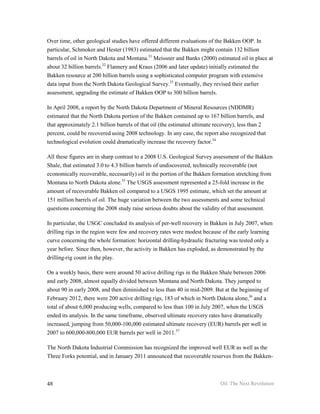 Over time, other geological studies have offered different evaluations of the Bakken OOP. In
particular, Schmoker and Hester (1983) estimated that the Bakken might contain 132 billion
barrels of oil in North Dakota and Montana.31 Meissner and Banks (2000) estimated oil in place at
about 32 billion barrels.32 Flannery and Kraus (2006 and later update) initially estimated the
Bakken resource at 200 billion barrels using a sophisticated computer program with extensive
data input from the North Dakota Geological Survey.33 Eventually, they revised their earlier
assessment, upgrading the estimate of Bakken OOP to 300 billion barrels.

In April 2008, a report by the North Dakota Department of Mineral Resources (NDDMR)
estimated that the North Dakota portion of the Bakken contained up to 167 billion barrels, and
that approximately 2.1 billion barrels of that oil (the estimated ultimate recovery), less than 2
percent, could be recovered using 2008 technology. In any case, the report also recognized that
technological evolution could dramatically increase the recovery factor.34

All these figures are in sharp contrast to a 2008 U.S. Geological Survey assessment of the Bakken
Shale, that estimated 3.0 to 4.3 billion barrels of undiscovered, technically recoverable (not
economically recoverable, necessarily) oil in the portion of the Bakken formation stretching from
Montana to North Dakota alone.35 The USGS assessment represented a 25-fold increase in the
amount of recoverable Bakken oil compared to a USGS 1995 estimate, which set the amount at
151 million barrels of oil. The huge variation between the two assessments and some technical
questions concerning the 2008 study raise serious doubts about the validity of that assessment.

In particular, the USGC concluded its analysis of per-well recovery in Bakken in July 2007, when
drilling rigs in the region were few and recovery rates were modest because of the early learning
curve concerning the whole formation: horizontal drilling-hydraulic fracturing was tested only a
year before. Since then, however, the activity in Bakken has exploded, as demonstrated by the
drilling-rig count in the play.

On a weekly basis, there were around 50 active drilling rigs in the Bakken Shale between 2006
and early 2008, almost equally divided between Montana and North Dakota. They jumped to
about 90 in early 2008, and then diminished to less than 40 in mid-2009. But at the beginning of
February 2012, there were 200 active drilling rigs, 183 of which in North Dakota alone,36 and a
total of about 6,000 producing wells, compared to less than 100 in July 2007, when the USGS
ended its analysis. In the same timeframe, observed ultimate recovery rates have dramatically
increased, jumping from 50,000-100,000 estimated ultimate recovery (EUR) barrels per well in
2007 to 600,000-800,000 EUR barrels per well in 2011.37

The North Dakota Industrial Commission has recognized the improved well EUR as well as the
Three Forks potential, and in January 2011 announced that recoverable reserves from the Bakken-



48                                                                          Oil: The Next Revolution
 