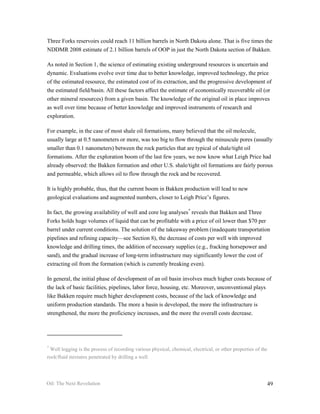 Three Forks reservoirs could reach 11 billion barrels in North Dakota alone. That is five times the
NDDMR 2008 estimate of 2.1 billion barrels of OOP in just the North Dakota section of Bakken.

As noted in Section 1, the science of estimating existing underground resources is uncertain and
dynamic. Evaluations evolve over time due to better knowledge, improved technology, the price
of the estimated resource, the estimated cost of its extraction, and the progressive development of
the estimated field/basin. All these factors affect the estimate of economically recoverable oil (or
other mineral resources) from a given basin. The knowledge of the original oil in place improves
as well over time because of better knowledge and improved instruments of research and
exploration.

For example, in the case of most shale oil formations, many believed that the oil molecule,
usually large at 0.5 nanometers or more, was too big to flow through the minuscule pores (usually
smaller than 0.1 nanometers) between the rock particles that are typical of shale/tight oil
formations. After the exploration boom of the last few years, we now know what Leigh Price had
already observed: the Bakken formation and other U.S. shale/tight oil formations are fairly porous
and permeable, which allows oil to flow through the rock and be recovered.

It is highly probable, thus, that the current boom in Bakken production will lead to new
geological evaluations and augmented numbers, closer to Leigh Price’s figures.

In fact, the growing availability of well and core log analyses * reveals that Bakken and Three
Forks holds huge volumes of liquid that can be profitable with a price of oil lower than $70 per
barrel under current conditions. The solution of the takeaway problem (inadequate transportation
pipelines and refining capacity—see Section 8), the decrease of costs per well with improved
knowledge and drilling times, the addition of necessary supplies (e.g., fracking horsepower and
sand), and the gradual increase of long-term infrastructure may significantly lower the cost of
extracting oil from the formation (which is currently breaking even).

In general, the initial phase of development of an oil basin involves much higher costs because of
the lack of basic facilities, pipelines, labor force, housing, etc. Moreover, unconventional plays
like Bakken require much higher development costs, because of the lack of knowledge and
uniform production standards. The more a basin is developed, the more the infrastructure is
strengthened, the more the proficiency increases, and the more the overall costs decrease.




*
 Well logging is the process of recording various physical, chemical, electrical, or other properties of the
rock/fluid mixtures penetrated by drilling a well.




Oil: The Next Revolution                                                                                   49
 