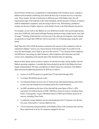 Several factors still prevent a comprehensive understanding of the formation secrets, leading to
different and sometimes conflicting views about the best way to increase recovery or decrease
costs. These include: the lack of uniformity in different areas of the Bakken play, the still
experimental stage of development in the whole formation, and the presence of dozens of small to
medium independent companies, each one trying to find its way. Determining a production
strategy can also prove highly subjective, as the beliefs of men in the field influence the process.

For example, several wells in the Bakken are now drilled horizontally with record-length laterals,
more than 10,000 feet, and record multistage fracking operations along a single lateral, more than
30 stages.38 Nothing of that kind has ever been seen in the shale gas development, where laterals
are generally no longer than 5,000 feet with no more than 12-14 fracking stages along the same
lateral.

Mark Papa (the CEO of EOG Resources) summed up the reasons for this complexity when he
stated that in Bakken “reserves are a linear function of the lateral length. If you drill oil with
twice the lateral length, you're likely to get twice the reserves.”39 Yet, because of the complexity
and differences concerning any shale formation, other companies and technicians may hold
various views, depending on the specific part of the formation they are operating.

Based on these factors and an extensive analysis of well and core data coming steadily from the
Bakken operating companies, I consider that future production growth in the Bakken has been
largely underestimated. The basic assumptions on which I based my evaluation of the Bakken
Shale unrestricted additional production by 2020 are as follows:

     •   A price of oil (WTI) equal to or greater than $ 70 per barrel through 2020;

     •   A constant 200 drilling rigs per week;

     •   An estimated ultimate recovery rate of 10 percent per individual producing well (which
         in most cases has already been exceeded) and for the overall formation;

     •   An OOP calculated on the basis of less than half the mean figure of Price’s 1999
         assessment (413 billion barrels of OOP, 100 billion of proven reserves, including Three
         Forks). Consequently, I expect 300 billion barrels of OOP and 45 billion of proven oil
         reserves, including Three Forks;

     •   A combined average depletion rate for each producing well of 15 percent over the first
         five years, followed by a 7 percent depletion rate;

     •   A level of porosity and permeability of the Bakken/Three Forks formation derived from
         those experienced so far by oil companies engaged in the area.




50                                                                            Oil: The Next Revolution
 
