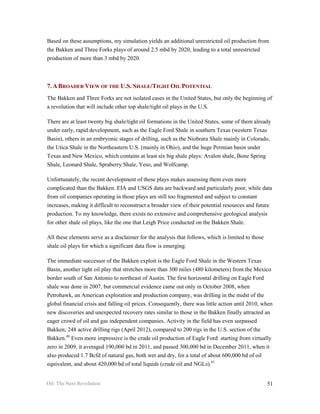 Based on these assumptions, my simulation yields an additional unrestricted oil production from
the Bakken and Three Forks plays of around 2.5 mbd by 2020, leading to a total unrestricted
production of more than 3 mbd by 2020.



7. A BROADER VIEW OF THE U.S. SHALE/TIGHT OIL POTENTIAL
The Bakken and Three Forks are not isolated cases in the United States, but only the beginning of
a revolution that will include other top shale/tight oil plays in the U.S.

There are at least twenty big shale/tight oil formations in the United States, some of them already
under early, rapid development, such as the Eagle Ford Shale in southern Texas (western Texas
Basin), others in an embryonic stages of drilling, such as the Niobrara Shale mainly in Colorado,
the Utica Shale in the Northeastern U.S. (mainly in Ohio), and the huge Permian basin under
Texas and New Mexico, which contains at least six big shale plays: Avalon shale, Bone Spring
Shale, Leonard Shale, Spraberry Shale, Yeso, and Wolfcamp.

Unfortunately, the recent development of these plays makes assessing them even more
complicated than the Bakken. EIA and USGS data are backward and particularly poor, while data
from oil companies operating in those plays are still too fragmented and subject to constant
increases, making it difficult to reconstruct a broader view of their potential resources and future
production. To my knowledge, there exists no extensive and comprehensive geological analysis
for other shale oil plays, like the one that Leigh Price conducted on the Bakken Shale.

All these elements serve as a disclaimer for the analysis that follows, which is limited to those
shale oil plays for which a significant data flow is emerging.

The immediate successor of the Bakken exploit is the Eagle Ford Shale in the Western Texas
Basin, another tight oil play that stretches more than 300 miles (480 kilometers) from the Mexico
border south of San Antonio to northeast of Austin. The first horizontal drilling on Eagle Ford
shale was done in 2007, but commercial evidence came out only in October 2008, when
Petrohawk, an American exploration and production company, was drilling in the midst of the
global financial crisis and falling oil prices. Consequently, there was little action until 2010, when
new discoveries and unexpected recovery rates similar to those in the Bakken finally attracted an
eager crowd of oil and gas independent companies. Activity in the field has even surpassed
Bakken; 248 active drilling rigs (April 2012), compared to 200 rigs in the U.S. section of the
Bakken.40 Even more impressive is the crude oil production of Eagle Ford: starting from virtually
zero in 2009, it averaged 190,000 bd in 2011, and passed 300,000 bd in December 2011, when it
also produced 1.7 Bcfd of natural gas, both wet and dry, for a total of about 600,000 bd of oil
equivalent, and about 420,000 bd of total liquids (crude oil and NGLs).41


Oil: The Next Revolution                                                                            51
 
