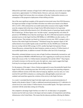 Official EIA and USGC estimates of Eagle Ford’s OOP and technically recoverable oil are highly
conservative, approximately 3 to 4 billion barrels. However, each year, most oil companies
operating at Eagle Ford increase their own estimates of the play’s hydrocarbon resource, as a
consequence of the progressive deployment of their drilling activities.

One of the most significant examples of this upward revision-trend comes from EOG Resources,
the largest acre-holder in Eagle Ford Shale with about one million acres leased so far (March
2011). In 2011, EOG estimated the recoverable hydrocarbon resources in the roughly 550,000
acres the company held at that time at Eagle Ford at 900 million barrels of oil equivalent
(MMBoe), of which 690 million barrels of oil, 100 million barrels of natural gas liquids, and 661
Bcf of natural gas. All these figures were “net after royalty”, meaning that they were about 20
percent (or 180 MMBoe) lower than the actual figure. By 2012, EOG had increased its estimated
potential reserves in the Eagle Ford from 900 MMboe to 1,600 MMboe net after royalty, a 78
percent increase. That estimate was based on a 6 percent recovery rate. EOG’s acreage is only a
fraction of the whole Eagle Ford formation.42 Petrohawk Energy has reported a figure of 340
million barrels of recoverable liquids (crude oil and NGLs) for the 360,000 acres it holds that
does not overlap with the EOG acreage. In 2012, another big Eagle Ford operator, Pioneer
Natural Resources, estimated that the shale formation contains as much as 25 billion barrels of
recoverable liquids alone, in addition to around 150 trillion cubic feet (Tcf) of natural gas.

Meanwhile, estimated ultimate recovery rates at Eagle Ford have dramatically increased too, and
now range between 400,000 to 600,000 barrels per well, suggesting an overall recovery from the
field well in excess of the 3 to 4 billion barrels estimated by EIA and the USGS.43 These figures
are bound to increase over the next few years, but right now, many experts suggest that Eagle
Ford may be even larger and more prolific than the Bakken Shale.

For the purposes of this paper, I chose a bottom-up approach to assess the producible liquids from
Eagle Ford by 2020, considering more than 100 well-by-well reports from operating companies
related to different sections of the field, observed ramp-up, depletion, recovery rates, etc. I also
took the EIA and USGS evaluations as a starting point, although highly conservative and
outdated, and tested them against the evolution of the activity in the Eagle Ford area.

As a result, I concluded that the Eagle Ford shale might reach an unrestricted production of
liquids in this decade of about 2.5 mbd, or additional unrestricted production of 2.1 mbd above its
current level, for a total of about 15 billion barrels of recoverable liquids. This figure seems more
consistent with the actual data coming out of the play.

One competitive advantage Eagle Ford has over other U.S. oil shale plays is its geographic
location near the Gulf coast, home to the largest and most complex oil transportation and refining
infrastructure in the United States. This means that the takeaway problems affecting the Bakken


52                                                                           Oil: The Next Revolution
 