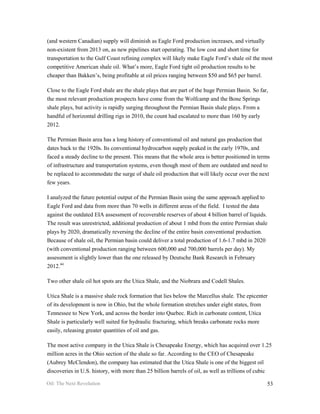 (and western Canadian) supply will diminish as Eagle Ford production increases, and virtually
non-existent from 2013 on, as new pipelines start operating. The low cost and short time for
transportation to the Gulf Coast refining complex will likely make Eagle Ford’s shale oil the most
competitive American shale oil. What’s more, Eagle Ford tight oil production results to be
cheaper than Bakken’s, being profitable at oil prices ranging between $50 and $65 per barrel.

Close to the Eagle Ford shale are the shale plays that are part of the huge Permian Basin. So far,
the most relevant production prospects have come from the Wolfcamp and the Bone Springs
shale plays, but activity is rapidly surging throughout the Permian Basin shale plays. From a
handful of horizontal drilling rigs in 2010, the count had escalated to more than 160 by early
2012.

The Permian Basin area has a long history of conventional oil and natural gas production that
dates back to the 1920s. Its conventional hydrocarbon supply peaked in the early 1970s, and
faced a steady decline to the present. This means that the whole area is better positioned in terms
of infrastructure and transportation systems, even though most of them are outdated and need to
be replaced to accommodate the surge of shale oil production that will likely occur over the next
few years.

I analyzed the future potential output of the Permian Basin using the same approach applied to
Eagle Ford and data from more than 70 wells in different areas of the field. I tested the data
against the outdated EIA assessment of recoverable reserves of about 4 billion barrel of liquids.
The result was unrestricted, additional production of about 1 mbd from the entire Permian shale
plays by 2020, dramatically reversing the decline of the entire basin conventional production.
Because of shale oil, the Permian basin could deliver a total production of 1.6-1.7 mbd in 2020
(with conventional production ranging between 600,000 and 700,000 barrels per day). My
assessment is slightly lower than the one released by Deutsche Bank Research in February
2012.44

Two other shale oil hot spots are the Utica Shale, and the Niobrara and Codell Shales.

Utica Shale is a massive shale rock formation that lies below the Marcellus shale. The epicenter
of its development is now in Ohio, but the whole formation stretches under eight states, from
Tennessee to New York, and across the border into Quebec. Rich in carbonate content, Utica
Shale is particularly well suited for hydraulic fracturing, which breaks carbonate rocks more
easily, releasing greater quantities of oil and gas.

The most active company in the Utica Shale is Chesapeake Energy, which has acquired over 1.25
million acres in the Ohio section of the shale so far. According to the CEO of Chesapeake
(Aubrey McClendon), the company has estimated that the Utica Shale is one of the biggest oil
discoveries in U.S. history, with more than 25 billion barrels of oil, as well as trillions of cubic

Oil: The Next Revolution                                                                         53
 