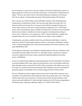feet of natural gas. Even the more conservative figures of the Ohio Geological Survey point to a
highly significant 8.2 billion boe for the Ohio section alone, of which about 5.5 billion barrel are
liquids.45 However, the results of the five horizontal drilling tests conducted so far (February
2012) do not support a well-grounded assessment of the potential supply of the formation.

This is also the case with the Niobrara and Codell Shales, both part of the Wattenberg basin
located mainly in northeastern Colorado. The most up-to-date figures (November 2011) for
Niobrara/Codell come from the first 11 horizontal wells drilled by Anadarko Petroleum, the
current leader in the area. They show an initial production ranging from 555 to 1,505 boepd,
similar to the initial production figures at Bakken and Eagle Ford, with almost 70 percent liquids.
Based on these elements, Anadarko has devised an aggressive development plan aiming to
recover up to 1.5 billion boe in its acreage alone, with a 70 percent liquid ratio. Anadarko also
estimated initial well costs of around $4.5 million, far less expensive than in Bakken.46

Considering the scarce data available for both Utica and Niobrara/Codell Shales, I could not
model the evolution of future liquids production. However, according to a probabilistic method
(with a ±50 percent probability ratio), total unrestricted production from those formations could
reach 400,000 bd by 2020.

For the purposes of this paper, my probabilistic method (production from yet-to-find-discoveries)
accounted for potential supplies from other U.S. shale/tight oil plays. I preferred to maintain a
conservative approach to the issue, using an unrestricted, additional production from other
sources of 500,000 bd.

In sum, the combined liquid additional unrestricted production from the shale/tight oil formations
I considered (Bakken/Three Forks, Eagle Ford, Permian Basin, Utica, and Niobrara/Codell) and
other shale/tight oil plays could reach 6.6 mbd by 2020, assuming (as in the Bakken case) a price
of oil equal to or greater than $70 per barrel through 2020, although in most cases shale/tight oil
production appears to be profitable with an oil price ranging from $50 to $65 per barrel.

However, although my analysis suggests that the resource base is huge and its extraction cost is
sustainable, I see problems that could significantly reduce the potential output of U.S. shale plays.
I address them in the next two Sections. I estimated conservatively that those problems could
reduce unrestricted, additional U.S. shale and tight oil production by 30-50 percent (depending on
the different plays), implying an additional supply of 4.17 mbd by 2020 (Table 3).




54                                                                           Oil: The Next Revolution
 
