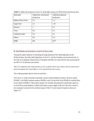 Table 3: Additional production from U.S. shale/tight oil plays by 2020 (million barrels per day)
Shale play                  Additional, unrestricted       Additional adjusted
                            production                     production
Bakken/Three Forks          2.5                            1.5

Eagle Ford                  2.1                            1.47

Permian                     1                              0.7

Utica                       0.2                            0.1

Niobrara/Codell             0.2                            0.1

Others                      0.6                            0.3

Total                       6.6                            4.17




8. THE PROBLEMS LOOMING OVER U.S. SHALE OIL
Among the major obstacles to unlocking the huge potential of the shale/tight plays in the
Williston basin, the other shale/tight plays in the U.S., and the Canadian unconventional oils, is
the lack of an adequate infrastructure to transport and refine oil, and sclerotic rules governing the
overall U.S. oil domestic movements.

The U.S. champions free trade and free access to global oil for any country, but oil cannot move
freely throughout the United States, or be exported from the country.

This striking paradox derives from several facts.

First, the U.S. crude oil market essentially consists of three different markets: the East market
(PADD 1), the Mid-Continent markets (PADD 2 and 3) to the Gulf Area (PADD 4), and the West
Coast market (PADD 5). These three markets are virtually disconnected: in particular, there are
no East-West crude pipelines, and the Gulf region cannot supply crude oil to the East, which is
not connected westward to the northern region of the U.S. and western Canada (as shown in
Figure 5).47




Oil: The Next Revolution                                                                           55
 