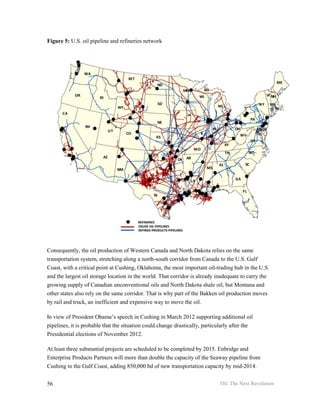Figure 5: U.S. oil pipeline and refineries network




Consequently, the oil production of Western Canada and North Dakota relies on the same
transportation system, stretching along a north-south corridor from Canada to the U.S. Gulf
Coast, with a critical point at Cushing, Oklahoma, the most important oil-trading hub in the U.S.
and the largest oil storage location in the world. That corridor is already inadequate to carry the
growing supply of Canadian unconventional oils and North Dakota shale oil, but Montana and
other states also rely on the same corridor. That is why part of the Bakken oil production moves
by rail and truck, an inefficient and expensive way to move the oil.

In view of President Obama’s speech in Cushing in March 2012 supporting additional oil
pipelines, it is probable that the situation could change drastically, particularly after the
Presidential elections of November 2012.

At least three substantial projects are scheduled to be completed by 2015. Enbridge and
Enterprise Products Partners will more than double the capacity of the Seaway pipeline from
Cushing to the Gulf Coast, adding 850,000 bd of new transportation capacity by mid-2014.


56                                                                            Oil: The Next Revolution
 