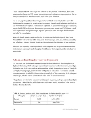 There is no silver bullet, nor a single best solution for this problem. Furthermore, there is no
guarantee that the current U.S. natural gas market anemia is a long-term phenomenon, or that an
unexpected increase in demand could not occur a few years from now.

To be sure, a prolonged bearish natural gas market could kill or severely hurt the renewable
industry and its prospects for growth, divert investments from oil gas development, and limit the
development of shale/tight oil. There are now supporters of gas exports through gas liquefaction,
gas-to-liquid (GtL) projects, the development of a compressed natural gas (CNG) industry, and
coal displacement through natural gas in power generation—each striving to demonstrate the
appeal of its own solution.

Over this decade, another problem affecting the production of all shale/tight oil plays in the
United States will be the inevitable rising costs of services, rigs, labor, and pipelines, caused by
the inflationary pressure from the frenetic activity throughout the shale/tight oil and gas sector.

However, the advancing knowledge of shale oil development and the gradual expansion of the
infrastructure necessary to each shale play should balance the rising costs, and eventually drive
them down.




9. SHALE AND TIGHT OIL & GAS VERSUS THE ENVIRONMENT
As with shale gas, the major environmental concerns about shale oil are the consequences of
hydraulic fracturing, which is thought to contribute to water and land contamination, natural gas
infiltration into fresh water aquifers, poisoning of the subsoil through intensive use of chemicals
during the fracking stages, and even minor earthquakes in some areas. These claims demand
some explanation, for which I will turn to the growing body of data concerning the development
of shale gas, which is similar to that of shale oil in terms of features and needs.

The pollution of water tables is a controversial subject. In general, shale gas deposits lie at depths
greater than 3,000-4,000 feet, while freshwater aquifers are usually at depths of a few hundred
feet (as shown in Table 4).




Table 4: Distance between major shale gas plays and freshwater aquifers in the U.S.
        Shale play          Depth to Aquifer (feet)     Depth to Shale (feet)
 Barnett                              1,200                  6,500-8,500
 Fayetteville                          500                   1,000-7,000



58                                                                              Oil: The Next Revolution
 