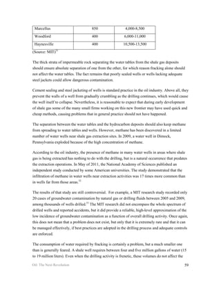 Marcellus                            850                   4,000-8,500
 Woodford                             400                  6,000-11,000
 Haynesville                          400                  10,500-13,500
(Source: MIT)51

The thick strata of impermeable rock separating the water tables from the shale gas deposits
should ensure absolute separation of one from the other, for which reason fracking alone should
not affect the water tables. The fact remains that poorly sealed wells or wells lacking adequate
steel jackets could allow dangerous contamination.

Cement sealing and steel jacketing of wells is standard practice in the oil industry. Above all, they
prevent the walls of a well from gradually crumbling as the drilling continues, which would cause
the well itself to collapse. Nevertheless, it is reasonable to expect that during early development
of shale gas some of the many small firms working on this new frontier may have used quick and
cheap methods, causing problems that in general practice should not have happened.

The separation between the water tables and the hydrocarbon deposits should also keep methane
from spreading to water tables and wells. However, methane has been discovered in a limited
number of water wells near shale gas extraction sites. In 2009, a water well in Dimock,
Pennsylvania exploded because of the high concentration of methane.

According to the oil industry, the presence of methane in many water wells in areas where shale
gas is being extracted has nothing to do with the drilling, but is a natural occurrence that predates
the extraction operations. In May of 2011, the National Academy of Sciences published an
independent study conducted by some American universities. The study demonstrated that the
infiltration of methane in water wells near extraction activities was 17 times more common than
in wells far from those areas.52

The results of that study are still controversial. For example, a MIT research study recorded only
20 cases of groundwater contamination by natural gas or drilling fluids between 2005 and 2009,
among thousands of wells drilled.53 The MIT research did not encompass the whole spectrum of
drilled wells and reported accidents, but it did provide a reliable, high-level approximation of the
low incidence of groundwater contamination as a function of overall drilling activity. Once again,
this does not mean that a problem does not exist, but only that it is extremely rare and that it can
be managed effectively, if best practices are adopted in the drilling process and adequate controls
are enforced.

The consumption of water required by fracking is certainly a problem, but a much smaller one
than is generally feared. A shale well requires between four and five million gallons of water (15
to 19 million liters). Even when the drilling activity is frenetic, these volumes do not affect the

Oil: The Next Revolution                                                                           59
 