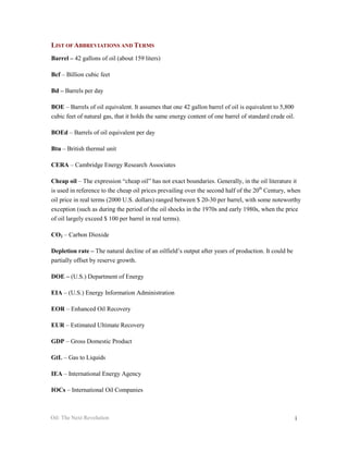 LIST OF ABBREVIATIONS AND TERMS
Barrel – 42 gallons of oil (about 159 liters)

Bcf – Billion cubic feet

Bd – Barrels per day

BOE – Barrels of oil equivalent. It assumes that one 42 gallon barrel of oil is equivalent to 5,800
cubic feet of natural gas, that it holds the same energy content of one barrel of standard crude oil.

BOEd – Barrels of oil equivalent per day

Btu – British thermal unit

CERA – Cambridge Energy Research Associates

Cheap oil – The expression “cheap oil” has not exact boundaries. Generally, in the oil literature it
is used in reference to the cheap oil prices prevailing over the second half of the 20th Century, when
oil price in real terms (2000 U.S. dollars) ranged between $ 20-30 per barrel, with some noteworthy
exception (such as during the period of the oil shocks in the 1970s and early 1980s, when the price
of oil largely exceed $ 100 per barrel in real terms).

CO2 – Carbon Dioxide

Depletion rate – The natural decline of an oilfield’s output after years of production. It could be
partially offset by reserve growth.

DOE – (U.S.) Department of Energy

EIA – (U.S.) Energy Information Administration

EOR – Enhanced Oil Recovery

EUR – Estimated Ultimate Recovery

GDP – Gross Domestic Product

GtL – Gas to Liquids

IEA – International Energy Agency

IOCs – International Oil Companies



Oil: The Next Revolution                                                                                i
 