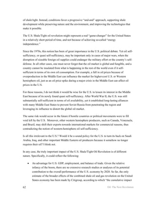 of shale/tight. Instead, conditions favor a progressive “and-and” approach, supporting shale
development while preserving nature and the environment, and improving the technologies that
make it possible.

The U.S. Shale/Tight oil revolution might represent a real “game-changer” for the United States
in a relatively short period of time, and not because of achieving so-called “energy
independence.”

Since the 1970s, this notion has been of great importance in the U.S. political debate. Yet oil self-
sufficiency, or quasi self-sufficiency, may be important only in cases of major wars, when the
disruption of sizeable foreign oil supplies could endanger the military effort or the country’s self-
defense. In all other cases, one must never forget that the oil market is global and fungible, and a
country cannot be insulated from what is happening in the rest of the world even if it self-
sufficient in terms of its own oil consumption. For example, a fall in oil prices because of
overproduction in the Middle East can influence the market for higher-cost U.S. or Western
hemisphere oil, just as an oil price spike during a major crisis in the Middle East can affect oil
prices in the U.S.

For these reasons, I do not think it would be wise for the U.S. to lessen its interest in the Middle
East because of its newly found quasi self-sufficiency. After World War II, the U.S. was still
substantially self-sufficient in terms of oil availability, yet it established long-lasting alliances
with many Middle East States to prevent Soviet Russia from penetrating the region and
leveraging its influence to distort the global oil market.

The same risk would occur in the future if hostile countries or political movements were to fill
void left by the U.S. Moreover, other western hemisphere producers, such as Canada, Venezuela,
and Brazil, may shift their exports towards international markets for commercial reasons, thus
contradicting the notion of western-hemisphere oil self-sufficiency.

Is all this irrelevant to the U.S.? Would it be a sound policy for the U.S. to turn its back on Saudi
Arabia, Iraq, and other important Middle Eastern oil producers because it somehow no longer
requires their oil? I think not.

In any case, the truly important impact of the U.S. Shale/Tight Oil Revolution is of different
nature. Specifically, it could reflect the following:

     •   An advantage for U.S. GDP, employment, and balance of trade. Given the relative
         infancy of the boom, there are no extensive research studies or analyses of its potential
         contribution to the overall performance of the U.S. economy by 2020. So far, the only
         estimate of the broader effects of the combined shale oil and gas revolution on the United
         States economy has been made by Citigroup, according to which “the cumulative impact

62                                                                             Oil: The Next Revolution
 