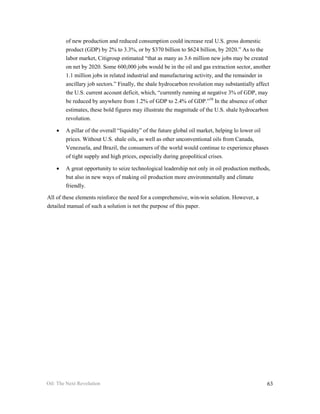 of new production and reduced consumption could increase real U.S. gross domestic
        product (GDP) by 2% to 3.3%, or by $370 billion to $624 billion, by 2020.” As to the
        labor market, Citigroup estimated “that as many as 3.6 million new jobs may be created
        on net by 2020. Some 600,000 jobs would be in the oil and gas extraction sector, another
        1.1 million jobs in related industrial and manufacturing activity, and the remainder in
        ancillary job sectors.” Finally, the shale hydrocarbon revolution may substantially affect
        the U.S. current account deficit, which, “currently running at negative 3% of GDP, may
        be reduced by anywhere from 1.2% of GDP to 2.4% of GDP.”58 In the absence of other
        estimates, these bold figures may illustrate the magnitude of the U.S. shale hydrocarbon
        revolution.

    •   A pillar of the overall “liquidity” of the future global oil market, helping lo lower oil
        prices. Without U.S. shale oils, as well as other unconventional oils from Canada,
        Venezuela, and Brazil, the consumers of the world would continue to experience phases
        of tight supply and high prices, especially during geopolitical crises.

    •   A great opportunity to seize technological leadership not only in oil production methods,
        but also in new ways of making oil production more environmentally and climate
        friendly.

All of these elements reinforce the need for a comprehensive, win-win solution. However, a
detailed manual of such a solution is not the purpose of this paper.




Oil: The Next Revolution                                                                        63
 