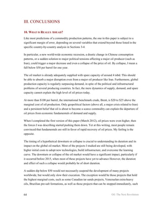 III. CONCLUSIONS

10. WHAT IS REALLY AHEAD?
Like most predictions of a commodity production patterns, the one in this paper is subject to a
significant margin of error, depending on several variables that extend beyond those listed in the
specific country-by-country analysis in Sections 3-4.

In particular, a new world-wide economic recession, a drastic change in Chinese consumption
patterns, or a sudden solution to major political tensions affecting a major oil producer (such as
Iran), could trigger a major decrease and even a collapse of the price of oil. By collapse, I mean a
fall below $50 per barrel for one year.

The oil market is already adequately supplied with spare capacity of around 4 mbd. This should
be able to absorb a major disruption even from a major oil producer like Iran. Furthermore, global
production capacity is regularly surpassing demand, in spite of the political and infrastructural
problems of several producing countries. In fact, the mere dynamics of supply, demand, and spare
capacity cannot explain the high level of oil prices today.

At more than $100 per barrel, the international benchmark crude, Brent, is $20 to $25 above the
marginal cost of oil production. Only geopolitical factors (above all, a major crisis related to Iran)
and a persistent belief that oil is about to become a scarce commodity can explain the departure of
oil prices from economic fundamentals of demand and supply.

When I completed the first version of this paper (March 2012), oil prices were even higher, then
the forces I was describing started pushing them down. Yet at this writing, most people remain
convinced that fundamentals are still in favor of rapid recovery of oil prices. My feeling is the
opposite.

The timing of a hypothetical downturn or collapse is crucial to understanding its duration and its
impact on the global oil market. Most of the projects I studied are still being developed, with
higher initial costs to adopt new technologies, build infrastructure, and overcome the learning
curve. The downturn or collapse of the oil market would have a significant impact, particularly if
it occurred before 2015, when most of these projects have yet to advance However, the duration
and effect of such a collapse would probably be of short duration.

A sudden dip below $50 would not necessarily suspend the development of many projects
worldwide, but would only slow their execution. The exception would be those projects that hold
the highest marginal costs, such as some Canadian tar sands projects, Venezuelan extra-heavy
oils, Brazilian pre-salt formations, as well as those projects that can be stopped immediately, such


64                                                                            Oil: The Next Revolution
 