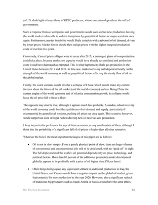 as U.S. shale/tight oil ones those of OPEC producers, whose execution depends on the will of
governments.

Such a response from oil companies and governments would soon curtail new production, leaving
the world market vulnerable to sudden disruptions by geopolitical factors or major accidents once
again. Furthermore, market instability would likely coincide with a rebound of oil demand, driven
by lower prices. Market forces should then realign prices with the higher marginal production
costs in less than two years.

Conversely, if an oil price collapse were to occur after 2015, a prolonged phase of overproduction
could take place, because production capacity would have already accumulated and production
costs would have decreased as expected. This is what happened to shale gas production in the
United States between 2011 and 2012. In this case, market recovery will depend critically on the
strength of the world economy as well as geopolitical factors affecting the steady flow of oil on
the global market.

Finally, the worst scenario would involve a collapse of China, which would make any current
forecast about the future of the oil market (and the world economy) useless. Being China the
current engine of the world economy and of oil price consumption growth, its collapse would
leave the oil price fall without a floor.

The opposite may also be true, although it appears much less probable. A sudden, robust recovery
of the world economy could hurt the equilibrium of oil demand and supply, particularly if
accompanied by geopolitical tensions, pushing oil prices up once again. This scenario, however,
would support an even stronger rush to develop new oil reserves and production.

I have no particular preference for any of these scenarios, or any combination of them, although I
think that the probability of a significant fall of oil prices is higher than all other scenarios.

Whatever the belief, the most important messages of this paper are as follows:

    •   Oil is not in short supply. From a purely physical point of view, there are huge volumes
        of conventional and unconventional oils still to be developed, with no “peak-oil” in sight.
        The full deployment of the world’s oil potential depends only on price, technology, and
        political factors. More than 80 percent of the additional production under development
        globally appears to be profitable with a price of oil higher than $70 per barrel.

    •   Other things being equal, any significant setback to additional production in Iraq, the
        United States, and Canada would have a negative impact on the global oil market, given
        their potential for new production by the year 2020. However, also a significant setback
        of traditional big producers such as Saudi Arabia or Russia could have the same effect,

Oil: The Next Revolution                                                                          65
 