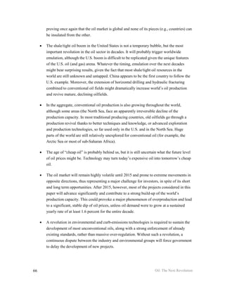 proving once again that the oil market is global and none of its pieces (e.g., countries) can
         be insulated from the other.

     •   The shale/tight oil boom in the United States is not a temporary bubble, but the most
         important revolution in the oil sector in decades. It will probably trigger worldwide
         emulation, although the U.S. boom is difficult to be replicated given the unique features
         of the U.S. oil (and gas) arena. Whatever the timing, emulation over the next decades
         might bear surprising results, given the fact that most shale/tight oil resources in the
         world are still unknown and untapped. China appears to be the first country to follow the
         U.S. example. Moreover, the extension of horizontal drilling and hydraulic fracturing
         combined to conventional oil fields might dramatically increase world’s oil production
         and revive mature, declining oilfields.

     •   In the aggregate, conventional oil production is also growing throughout the world,
         although some areas (the North Sea, face an apparently irreversible decline of the
         production capacity. In most traditional producing countries, old oilfields go through a
         production revival thanks to better techniques and knowledge, or advanced exploration
         and production technologies, so far used only in the U.S. and in the North Sea. Huge
         parts of the world are still relatively unexplored for conventional oil (for example, the
         Arctic Sea or most of sub-Saharan Africa).

     •   The age of “cheap oil” is probably behind us, but it is still uncertain what the future level
         of oil prices might be. Technology may turn today’s expensive oil into tomorrow’s cheap
         oil.

     •   The oil market will remain highly volatile until 2015 and prone to extreme movements in
         opposite directions, thus representing a major challenge for investors, in spite of its short
         and long term opportunities. After 2015, however, most of the projects considered in this
         paper will advance significantly and contribute to a strong build-up of the world’s
         production capacity. This could provoke a major phenomenon of overproduction and lead
         to a significant, stable dip of oil prices, unless oil demand were to grow at a sustained
         yearly rate of at least 1.6 percent for the entire decade.

     •   A revolution in environmental and curb-emissions technologies is required to sustain the
         development of most unconventional oils, along with a strong enforcement of already
         existing standards, rather than massive over-regulation. Without such a revolution, a
         continuous dispute between the industry and environmental groups will force government
         to delay the development of new projects.




66                                                                            Oil: The Next Revolution
 