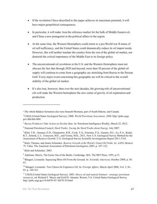 •   If the revolution I have described in this paper achieves its maximum potential, it will
           have major geopolitical consequences.

       •   In particular, it will make Asia the reference market for the bulk of Middle Eastern oil,
           and China a new protagonist in the political affairs in the region.

       •   At the same time, the Western Hemisphere could return to a pre-World war II status of
           oil self-sufficiency, and the United States could dramatically reduce its oil import needs.
           However, this will neither insulate the country from the rest of the global oil market, nor
           diminish the critical importance of the Middle East to its foreign policy.

       •   The unconventional oil revolution in the U.S. and the Western Hemisphere must not
           obscure the fact that through 2020 and beyond, more than 50 percent of the global oil
           supply will continue to come from a geographic arc stretching from Russia to the Persian
           Gulf. Every major event concerning this geographic arc will be critical to the overall
           stability of the global oil market.

       •   It’s also true, however, then over the next decades, the growing role of unconventional
           oils will make the Western hemisphere the new center of gravity of oil exploration and
           production.



1   The whole Bakken formation also runs beneath Montana, part of South Dakota, and Canada.
2
 USGS (United States Geological Survey). 2000. World Petroleum Assessment, 2000. http://pubs.usgs.
gov/dds/dds-060/
3
    Russia Producers Take Action on Decline Rate. In: Petroleum Intelligence Weekly, March 22, 2012.
4
    National Petroleum Council, Hard Truths: Facing the Hard Truths about Energy, July 2007.
5
 Klett, T.R., Attanasi, E.D., Charpentier, R.R., Cook, T.A., Freeman, P.A., Gautier, D.L., Le, P.A., Ryder,
R.T., Schenk, C.J., Tennyson, M.E., and Verma, M.K., 2011, New U.S. Geological Survey Method for the
Assessment of Reserve Growth: U.S. Geological Survey Scientific Investigations Report 2011-5163.
6
 Klett, Thomas, and James Schmoker. Reserve Growth of the World’s Giant Oil Fields. In: AAPG Memoir
78. Tulsa: The American Association of Petroleum Geologists), 2003, p. 107–122.
7
    Klett and Schmoker, 2003.
8
    Adelman, Morris. The Genie Out of the Bottle. Cambridge, MA: The MIT Press, 1995, p.15.
9
 Maugeri, Leonardo. Squeezing More Oil From the Ground. In: Scientific American, October 2009, p. 56-
63.
10
  Maugeri, Leonardo. Two Cheers for Expensive Oil. In: Foreign Affairs, March-April 2006, Vol. 2, Nr.
85, p. 149-161.
11
  USGS (United States Geological Survey). 2003. Heavy oil and natural bitumen—strategic petroleum
resources, ed. Richard F. Meyer and Emil D. Attanasi. Reston, VA: United States Geological Survey.
http://pubs.usgs.gov/fs/fs070–03 /fs070–03.html


Oil: The Next Revolution                                                                                 67
 