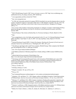 12
  WEC (World Energy Council). 2007. Survey of energy resources 2007. http://www.worldenergy.org
/publications/survey_of_energy_resources_2007 /default.asp
13
     www.argusmedia.com/News/Article?id=778232
14
     See: www.energyintel.com
15
  In 1996, the Venezuelan national oil company PDVSA launched a ten-year development plan to raise the
country’s production capacity to more than 6 mbd, from 3.3 mbd. Maugeri, Leonardo. The Age of Oil: The
Mithology, History, and Future of the World’s Most Controversial Resource. Westport (CT): Praeger,
2006, p. 171.
16
  For a review of the mistakes in forecasting oil demand, see: Maugeri, Leonardo. Understanding Oil Price
Behaviour through the Anatomy of a Crisis. In: The Review of Environmental Economics and Policy,
Summer 2009.
17
     Russia Producers Take Action on Decline Rate. In: Petroleum Intelligence Weekly, March 22, 2012.
18
     Ibid.
19
  For a comprehensive view of oil shale and its potential in the U.S. see: U.S. National Petroleum Council
(NPC), Oil Shale, Topic Paper 27, July 18, 2007. www.npc.org/Study_Topic_Papers/27-TTG-Oil-
Shales.pdf
20
  National Petroleum Council (NPC). Prudent Development: Realizing the Potential of North America's
Abundant Natural Gas and Oil Resources. Washington, DC: NPC, 2011, p.21.
21
 The shale gas saga began with a small Texas company, Mitchell Energy. Other companies like Mitchell
were the protagonists of the U.S. shale gas revolution.
22
     See: www.eia.gov/analysis/studies/usshalegas/
23
  The Bakken production in Montana jumped from virtually nothing in 2000 to nearly 50,000 boe/d by
2005.
24
  Official data by the government of North Dakota. See:
https://www.dmr.nd.gov/oilgas/stats/historicaloilprodstats.pdf
25
  The Energy and Environmental Research Center at the University of North Dakota got a copy of the
Leigh Price Study, entitled “Origins and Characteristics of the Basin-Centered Continuous Reservoir
Unconventional Oil-Resource Base of the Bakken Source System, Williston Basin”. See:
www.undeerc.org/Price
26
     Price, p. 22 and p. 235.
27
     Oil Daily, February 27, 2012.
28
     Maugeri, Leonardo. The Age of Oil, p. 223.
29
     Price, p. 235.
30
     See Continental Resources technical papers at: www.contres.com/operations/technical-papers
31
  Schmoker, J.W. and Hester, T.C., 1983, Organic carbon in the Bakken Formation, United States portion
of Williston basin: American Association of Petroleum Geologists Bulletin, v. 67, no. 12, p. 2165-2174.
32
  Meissner, F.F. and Banks, R.B., 2000, Computer simulation of hydrocarbon generation, migration, and
accumulation under hydrodynamic conditions – examples from the Williston and San Juan Basins, USA:
American Association of Petroleum Geologists Search and Discovery Article #40179.
33
 Flannery J. and Kraus, J, 2006, Integrated analysis of the Bakken petroleum system, U.S. Williston basin:
American Association of Petroleum Geologists Search and Discovery Article #10105.
34
     Bohrer, M., Fried, S, Helms, L., Hicks, B., Juenker, B., McCusker, D., Anderson, F., LeFever, J.,

68                                                                                   Oil: The Next Revolution
 