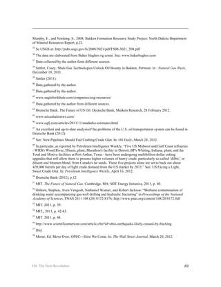 Murphy, E., and Nordeng, S., 2008, Bakken Formation Resource Study Project: North Dakota Department
of Mineral Resources Report, p.23.
35
     Se USGS at: http://pubs.usgs.gov/fs/2008/3021/pdf/FS08-3021_508.pdf
36
     The data are elaborated from Baker Hughes rig count. See: www.bakerhughes.com
37
     Data collected by the author form different sources.
38
 Sattler, Casey. Shale Gas Technologies Unlock Oil Bounty in Bakken, Permian. In : Natural Gas Week,
December 19, 2011.
39
     Sattler (2011).
40
     Data gathered by the author.
41
     Data gathered by the author.
42
     www.eaglefordshale.com/companies/eog-resources/
43
     Data gathered by the author from different sources.
44
     Deutsche Bank. The Future of US Oil. Deutsche Bank, Markets Research, 28 February 2012.
45
     www.uticashalenews.com/
46
     www.ogfj.com/articles/2011/11/anadarko-estimates.html
47
 An excellent and up-to-date analysisof the problems of the U.S. oil transportation system can be found in
Deutsche Bank (2012).
48
     See: New Pipelines Should End Cushing Crude Glut. In: Oil Daily, March 28, 2012.
49
  In particular, as reported by Petroleum Intelligence Weekly, “Five US Midwest and Gulf Coast refineries
- WRB's Wood River, Illinois, plant; Marathon's facility in Detroit; BP's Whiting, Indiana, plant; and the
Total and Motiva facilities at Port Arthur, Texas - have been undergoing multibillion-dollar coking
upgrades that will allow them to process higher volumes of heavy crude, particularly so-called ‘dilbit,’ or
diluent and bitumen blend, from Canada's tar sands. These five projects alone are set to back out about
420,000 barrels per day of light crude demand from the US market by 2013.” See: US Facing a Light,
Sweet Crude Glut. In: Petroleum Intelligence Weekly, April 16, 2012.
50
     Deutsche Bank (2012), p.12
51
     MIT. The Future of Natural Gas. Cambridge, MA: MIT Energy Initiative, 2011, p. 40.
52
  Osborn, Stephen, Aven Vengosh, Nathaniel Warner, and Robert Jackson: “Methane contamination of
drinking water accompanying gas-well drilling and hydraulic fracturing” in Proceedings of the National
Academy of Sciences, PNAS 2011 108 (20) 8172-8176; http://www.pnas.org/content/108/20/8172.full
53
     MIT. 2011, p. 39.
54
     MIT., 2011, p. 42-43.
55
     MIT. 2011, p. 44.
56
     http://www.scientificamerican.com/article.cfm?id=ohio-earthquake-likely-caused-by-fracking
57
     Ibid.
58
     Morse, Ed. Move Over, OPEC—Here We Come. In: The Wall Street Journal, March 20, 2012.




Oil: The Next Revolution                                                                                 69
 