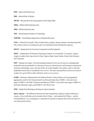 IOR – Improved Oil Recovery

IRR – Internal Rate of Return

MEND – Movement for the Emancipation of the Niger Delta

MBtu – Million British thermal units

Mbd – Million barrels per day

MIT – Massachusetts Institute of Technology

NDDMR – North Dakota Department of Mineral Resources

NGLs – Natural Gas Liquids. These include ethane, propane, butane, pentane, and natural gasoline.
Like crude oil, they are considered as part of oil production and oil production capacity.

OECD – Organization for Economic Cooperation and Development

OPEC – Organization of Petroleum Exporting Countries. It is formed by 12 countries: Algeria,
Angola, Ecuador, Iran, Iraq, Kuwait, Libya, Nigeria, Qatar, Saudi Arabia, United Arab Emirates,
and Venezuela.

OPP – Original oil in place. The total estimated amount of oil in an oil reservoir, including both
producible and non-producible oil. Because of reservoir characteristics and limitations in petroleum
extraction technologies, only a fraction of this oil can be brought to the surface, and it is only this
producible fraction that is considered to be reserves. The ratio of producible oil reserves to total oil
in place for a given field is often referred to as the recovery factor.

PADD – Petroleum Administration for Defense Districts. These districts are the geographical
aggregations used by the US government to collect petroleum data. PADD 1 is the east Coast
region, PADD 2 is the Mid- Continent and Midwest, PADD 3 is the Gulf Coast region, PADD 4 is
the Rocky Mountain region, and PADD 5 is the West Coast.

SPM – Single Point Mooring (a floating oil export terminal)

Spare capacity – The difference between the total oil production capacity (usually referred to a
country, or the world) that can be reached within 30 days – and sustained for 90 days – and the
actual production. As a consequence, it represents an unused oil capacity that can be activated in a
very short period of time.




ii                                                                            Oil: The Next Revolution
 