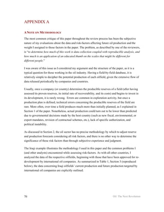 APPENDIX A

A NOTE ON METHODOLOGY
The most common critique of this paper throughout the review process has been the subjective
nature of my evaluations about the data and risk-factors affecting future oil production and the
weight I assigned to those factors in the paper. The problem, as described by one of the reviewers,
is “to determine how much of this work is data collection coupled with reproducible analysis, and
how much is an application of an educated thumb on the scales that might be different for
different people.”

I was aware of this issue as I considered my argument and the structure of the paper, as it is a
typical question for those working in the oil industry. Having a field-by-field database, it is
relatively simple to decipher the potential production of each oilfield, given the extensive flow of
data released periodically by companies and countries.

Usually, once a company (or country) determines the producible reserves of a field (after having
assessed its proven reserves, its initial rate of recoverability, and its costs) and begins to invest in
its development, it is rarely wrong. Errors are common in exploration activity, but once a
production plan is defined, technical errors concerning the producible reserves of the field are
rare. More often, over time a field produces much more than initially planned, as I explained in
Section 1 of the paper. Nonetheless, actual production could turn out to be lower than predicted
due to governmental decisions made by the host country (such as new fiscal, environmental, or
export mandates, revision of contractual schemes, etc.), lack of specific authorization, and
political instability.

As discussed in Section 2, the oil sector has no precise methodology by which to adjust reserve
and production forecasts considering all risk factors, and there is no other way to determine the
significance of these risk factors than through subjective experience and judgment.

The Iraqi example illustrates the methodology I used in this paper and the common problems I
(and other analysts) encountered while assessing risk-factors. As with all other countries, I
analyzed the data of the respective oilfields, beginning with those that have been approved for re-
development by international oil companies. As summarized in Table 1, Section 3 (reproduced
below), the data concerning Iraqi oilfields’ current production and future production targeted by
international oil companies are explicitly outlined.




70                                                                              Oil: The Next Revolution
 