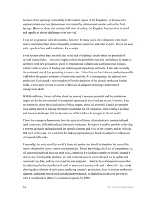 because of the uprisings (particularly in the eastern region of the Kingdom), or because of a
supposed chain-reaction phenomenon determined by international events (such as the Arab
Spring). However, these dire analyses fell short of reality: the Kingdom has proved to be solid
and capable to absorb challenges to its survival.

I was not so generous with all countries, however. In many cases, my evaluations were much
more conservative than those released by companies, countries, and other experts. This is the case
with regards to Iran and Kazakhstan, for example.

I was hesitant about Iran, not only due to the lack of technical details about the potential of
several Iranian fields. I was also skeptical about the possibility that Iran can balance its steep oil
depletion with new production, given its international isolation and confrontational policies,
which results in a lack of funding and technological knowledge and tools. I also take seriously
the continued risk of Iran provoking a major crisis. I therefore cut Iran’s future production profile
well below the general estimates of most other analysts. As a consequence, the adjusted new
production I calculated is not enough to offset the depletion of the already producing Iranian
fields, whose steep decline is a result of the lack of adequate technology and reservoir
management skills.

With Kazakhstan, I was confident about the country’s resource potential and the production
targets set by the international oil companies operating in its oil and gas sector. However, I am
not optimistic about the actualization of these targets, above all given the Kazakh government
long-lasting record of making life harder and harder for oil companies, thus creating a political
and business landscape that has become one of the trickiest to navigate in the oil world.

These few examples demonstrate how the analysis of future oil production is country-tailored
(and sometimes, field-tailored) and inherently subjective. Perhaps it would be possible to develop
a bottom-up model tailored around the specific features and risks of any country and its oilfields.
But even in this case, we would still be making approximations based on subjective evaluations
of imponderable risks.

Eventually, the analysis of the world’s future oil production should be based on the sum of the
results obtained by those country-tailored models. To my knowledge, this kind of comprehensive,
oil-sector tailored tool does not exist today, otherwise I would have employed it here. Instead, I
utilized my field-by-field database, several technical sources which allowed me to update and
reconsider my data, and my own expertise and judgment. I tried to be as transparent as possible
by indicating the discount-factors I used to assess each country-risk, and – above all – by clearly
showing the evolution of each major producing country’s production, from its current production
capacity, additional unrestricted and adjusted production, its depletion and reserve growth, to
what I considered its effective production capacity by 2020.


74                                                                            Oil: The Next Revolution
 