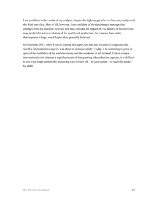 I am confident in the results of my analysis, despite the high margin of error that every analysis of
this kind may face. Most of all, however, I am confident of the fundamental message that
emerges from my analysis: however one may consider the impact of risk-factors, or however one
may predict the actual evolution of the world’s oil production, the resource base under
development is huge, much higher than generally believed.

In November 2011, when I started writing this paper, my data and its analysis suggested that
world’s oil production capacity was about to increase rapidly. Today, it is continuing to grow in
spite of the instability of the world economy and the weakness of oil demand. Unless a major
international crisis disrupts a significant part of that growing oil production capacity, it is difficult
to see what might restrain this mounting wave of new oil – at least in part – to reach the market
by 2020.




Oil: The Next Revolution                                                                              75
 