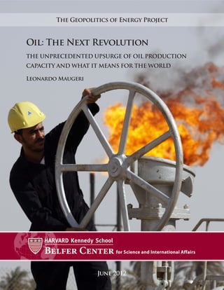 The Geopolitics of Energy Project



Oil: The Next Revolution
THE UNPRECEDENTED UPSURGE OF OIL PRODUCTION
CAPACITY AND WHAT IT MEANS FOR THE WORLD

Leonardo Maugeri




                    June 2012
 