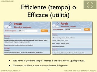Efﬁciente (tempo) o
               Efﬁcace (utilità)




•   Tutti hanno il “problema tempo”. Il tempo è una tipica risorsa uguale per tutti.

•   Come tutti problemi, e tutte le risorse limitate, è da gestire.
                                           10
 