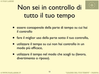 Non sei in controllo di
     tutto il tuo tempo
•   essere consapevole della parte di tempo su cui hai
    il controllo

•   fare il miglior uso della parte sotto il tuo controllo,

•   utilizzare il tempo su cui non hai controllo in un
    modo più efﬁcace,

•   utilizzare il tempo nel modo che scegli tu (lavoro,
    divertimento o riposo).


                            13
 
