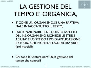 LA GESTIONE DEL
    TEMPO E’ ORGANICA,
•   E’ COME UN ORGANISMO, SE UNA PARTE VA
    MALE INTACCA TUTTO IL RESTO,

•   FAR FUNZIONARE BENE QUESTO ASPETTO
    DEL NS. ORGANISMO RICHIEDE LE STESSE
    ABILITA’ E LO STESSO TIPO DI APPLICAZIONE
    E STUDIO CHE RICHIEDE OGNI ALTRA ARTE
    (arti marziali).


•   Chi sono le “cinture nere” della gestione del
    tempo che conosci?
                          14
 