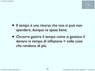 • Il tempo è una risorsa che non si può non
  spendere, dunque va spesa bene.
• Occorre gestire il tempo come si gestisce il
  denaro in tempo di inﬂazione = nelle cose
  che rendono di più.




                     16
 