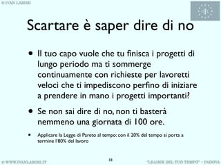 Scartare è saper dire di no
• Il tuo capo vuole che tu ﬁnisca i progetti di
    lungo periodo ma ti sommerge
    continuamente con richieste per lavoretti
    veloci che ti impediscono perﬁno di iniziare
    a prendere in mano i progetti importanti?
• Se non sai dire di no, non ti basterà
    nemmeno una giornata di 100 ore.
•   Applicare la Legge di Pareto al tempo: con il 20% del tempo si porta a
    termine l’80% del lavoro


                                      18
 
