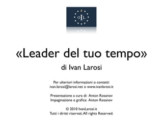 «Leader del tuo tempo»
             di Ivan Larosi
        Per ulteriori informazioni o contatti:
     ivan.larosi@larosi.net o www.ivanlarosi.it

     Presentazione a cura di: Anton Rosanov
     Impaginazione e graﬁca: Anton Rosanov

                  © 2010 IvanLarosi.it
     Tutti i diritti riservati. All rights Reserved.
 