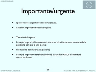 Importante/urgente
•   Spesso le cose urgenti non sono importanti,

•   e le cose importanti non sono urgenti



•   Tirannia dell’urgenza

•   I compiti urgenti richiedono continuamente azioni istantanee, aumentando la
    pressione ogni ora e ogni giorno.

•   Produttività dell’importanza (visione)

•   I compiti importanti raramente devono essere fatti OGGI o addirittura
    questa settimana.




                                      23
 