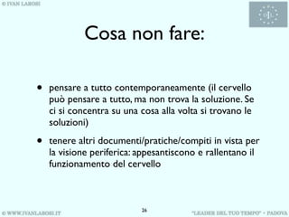 Cosa non fare:

•   pensare a tutto contemporaneamente (il cervello
    può pensare a tutto, ma non trova la soluzione. Se
    ci si concentra su una cosa alla volta si trovano le
    soluzioni)

•   tenere altri documenti/pratiche/compiti in vista per
    la visione periferica: appesantiscono e rallentano il
    funzionamento del cervello



                           26
 