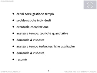 •   cenni corsi gestione tempo

•   problematiche individuali

•   eventuale esercitazione

•   avanzare tempo: tecniche quantitative

•   domande & risposte

•   avanzare tempo turbo: tecniche qualitative

•   domande & risposte

•   resumè


                           3
 