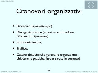 Cronovori organizzativi

•   Disordine (spazio/tempo)

•   Disorganizzazione (errori a cui rimediare,
    rifacimenti, riparazioni)

•   Burocrazia inutile,

•   Trafﬁco,

•   Cattive abitudini che generano urgenze (non
    chiudere le pratiche, lasciare cose in sospeso)


                           34
 