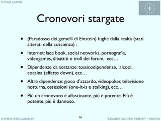 Cronovori stargate
•   (Paradosso dei gemelli di Einstein) fughe dalla realtà (stati
    alterati della coscienza) :
•   Internet: face book, social networks, pornograﬁa,
    videogames, dibattiti e troll dei forum, ecc…
•   Dipendenze da sostanze: tossicodipendenze, alcool,
    cocaina (effetto down), ecc…
•   Altre dipendenze: gioco d’azzardo, videopoker, televisione
    notturna, ossessioni (one-it-is e stalking), ecc…
•   Più un cronovoro è affascinante, più è potente. Più è
    potente, più è dannoso.


                               36
 