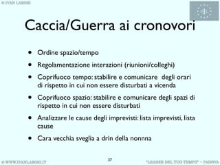Caccia/Guerra ai cronovori
•   Ordine spazio/tempo
•   Regolamentazione interazioni (riunioni/colleghi)
•   Coprifuoco tempo: stabilire e comunicare degli orari
    di rispetto in cui non essere disturbati a vicenda
•   Coprifuoco spazio: stabilire e comunicare degli spazi di
    rispetto in cui non essere disturbati
•   Analizzare le cause degli imprevisti: lista imprevisti, lista
    cause
•   Cara vecchia sveglia a drin della nonnna

                               37
 