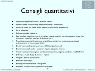 Consigli quantitativi
•   riconoscere e prevedere tempi e momenti creativi
•   cassetto di idee (brainstorming personale/scrittura a ﬂusso libero)
•   liberare lo spazio per creare tempo (effetto scrivania libera: tempestività).
•   Focus sulla vision
•   Deﬁnire priorità e rispettarle
•   Fare liste: liste azioni (lista cose da fare e lista cose da evitare) e liste miglioramento tempo (lista
    imprevisti e cause, lista idee, liste da delegare, ecc…)
•   Progetti consequenziali (trattamento seriale) hanno compiti che possono essere delegati
    anticipatamente (trattamento parallelo).
•   Dedicare tempo alla gestione del tempo (“Dai tempo al tempo”)
•   Dedicare tempo alla analisi a posteriori di come si è gestito il tempo
•   Imparare a dire più no (scegliere quando essere reperibile, scegliere cosa fare e cosa NON fare)
•   Deﬁnire a priori la durata di riunioni e incontri
•   Dirigere o deviare le interruzioni
•   Eliminare i perditempo,
•   Essere puntuali con se stessi e con gli altri
•   Prevedere riserve di tempo (raddoppio dei budget)
                                             38
 